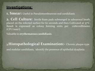 1. Smear: Useful in Pseudomembranous oral candidiasis.
2. Cell Culture: Sterile foam pads submerged in sabouraud broth,
placed on the infected surface for 60 seconds and then Cultivated at 37oC.
Result is expressed as colony forming units per cubicmillimeter.
(CFU/mm3).
Valuable in erythematous candidiasis.
3.Histopathological Examination:- Chronic plaque-type
and nodular candidiasis, identify the presence of epithelial dysplasia.
 