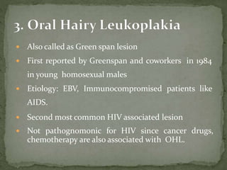  Also called as Green span lesion
 First reported by Greenspan and coworkers in 1984
in young homosexual males
 Etiology: EBV, Immunocompromised patients like
AIDS.
 Second most common HIV associated lesion
 Not pathognomonic for HIV since cancer drugs,
chemotherapy are also associated with OHL.
 