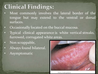 • Most commonly involves the lateral border of the
tongue but may extend to the ventral or dorsal
surfaces.
• Occasionally located on the buccal mucosa.
• Typical clinical appearance is white vertical streaks,
furrowed, corrugated white areas.
• Non scrappable,
• Always found bilateral.
• Asymptomatic
 