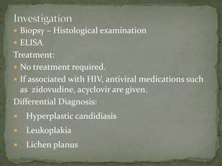  Biopsy – Histological examination
 ELISA
Treatment:
 No treatment required.
 If associated with HIV, antiviral medications such
as zidovudine, acyclovir are given.
Differential Diagnosis:
 Hyperplastic candidiasis
 Leukoplakia
 Lichen planus
 