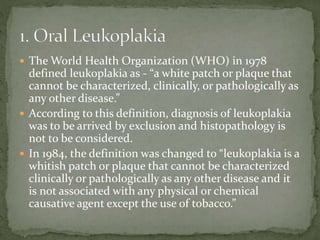  The World Health Organization (WHO) in 1978
defined leukoplakia as - “a white patch or plaque that
cannot be characterized, clinically, or pathologically as
any other disease.”
 According to this definition, diagnosis of leukoplakia
was to be arrived by exclusion and histopathology is
not to be considered.
 In 1984, the definition was changed to “leukoplakia is a
whitish patch or plaque that cannot be characterized
clinically or pathologically as any other disease and it
is not associated with any physical or chemical
causative agent except the use of tobacco.”
 