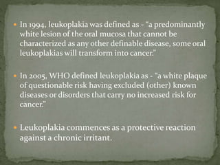  In 1994, leukoplakia was defined as - “a predominantly
white lesion of the oral mucosa that cannot be
characterized as any other definable disease, some oral
leukoplakias will transform into cancer.”
 In 2005, WHO defined leukoplakia as - “a white plaque
of questionable risk having excluded (other) known
diseases or disorders that carry no increased risk for
cancer.”
 Leukoplakia commences as a protective reaction
against a chronic irritant.
 