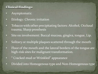 Clinical Findings:
• Asymptomatic
• Etiology: Chronic irritation
• Tobacco with other precipitating factors: Alcohol, Occlusal
trauma, Sharp prosthesis
• Site on involvement: Buccal mucosa, gingiva, tongue, Lip.
• Solitary or multiple plaques scattered through the mouth
• Floor of the mouth and the lateral borders of the tongue are
high-risk sites for malignant transformation.
• “ Cracked mud or Wrinkled” appearance
• Divided into Homogenous type and Non-Homogenous type
 