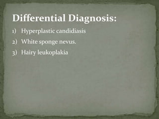 Differential Diagnosis:
1) Hyperplastic candidiasis
2) White sponge nevus.
3) Hairy leukoplakia
 