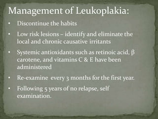 Management of Leukoplakia:
• Discontinue the habits
• Low risk lesions – identify and eliminate the
local and chronic causative irritants
• Systemic antioxidants such as retinoic acid, β
carotene, and vitamins C & E have been
administered
• Re-examine every 3 months for the first year.
• Following 5 years of no relapse, self
examination.
 