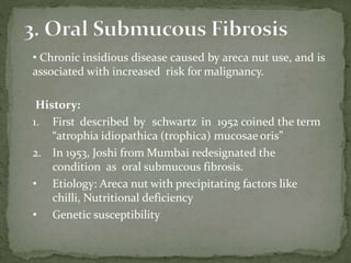 • Chronic insidious disease caused by areca nut use, and is
associated with increased risk for malignancy.
History:
1. First described by schwartz in 1952 coined the term
“atrophia idiopathica (trophica) mucosae oris”
2. In 1953, Joshi from Mumbai redesignated the
condition as oral submucous fibrosis.
• Etiology: Areca nut with precipitating factors like
chilli, Nutritional deficiency
• Genetic susceptibility
 