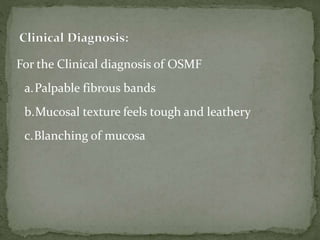 For the Clinical diagnosis of OSMF
a.Palpable fibrous bands
b.Mucosal texture feels tough and leathery
c.Blanching of mucosa
 