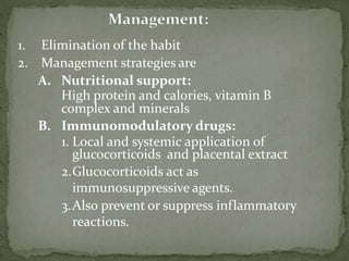 1. Elimination of the habit
2. Management strategies are
A. Nutritional support:
High protein and calories, vitamin B
complex and minerals
B. Immunomodulatory drugs:
1. Local and systemic application of
glucocorticoids and placental extract
2.Glucocorticoids act as
immunosuppressive agents.
3.Also prevent or suppress inflammatory
reactions.
 