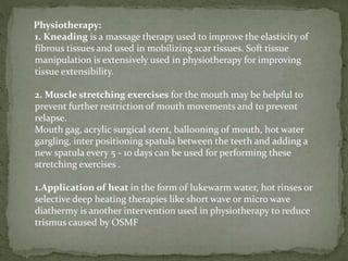 Physiotherapy:
1. Kneading is a massage therapy used to improve the elasticity of
fibrous tissues and used in mobilizing scar tissues. Soft tissue
manipulation is extensively used in physiotherapy for improving
tissue extensibility.
2. Muscle stretching exercises for the mouth may be helpful to
prevent further restriction of mouth movements and to prevent
relapse.
Mouth gag, acrylic surgical stent, ballooning of mouth, hot water
gargling, inter positioning spatula between the teeth and adding a
new spatula every 5 - 10 days can be used for performing these
stretching exercises .
1.Application of heat in the form of lukewarm water, hot rinses or
selective deep heating therapies like short wave or micro wave
diathermy is another intervention used in physiotherapy to reduce
trismus caused by OSMF
 