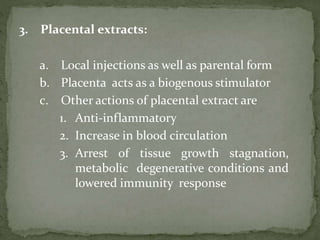 3. Placental extracts:
a. Local injections as well as parental form
b. Placenta acts as a biogenous stimulator
c. Other actions of placental extract are
1. Anti-inflammatory
2. Increase in blood circulation
3. Arrest of tissue growth stagnation,
metabolic degenerative conditions and
lowered immunity response
 