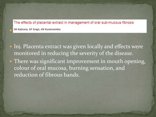 
 lnj. Placenta extract was given locally and effects were
monitored in reducing the severity of the disease.
 There was significant improvement in mouth opening,
colour of oral mucosa, burning sensation, and
reduction of fibrous bands.
 