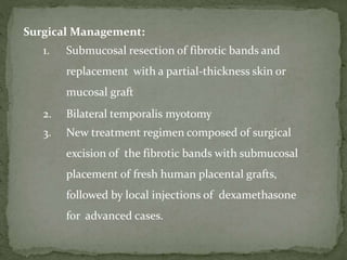 Surgical Management:
1. Submucosal resection of fibrotic bands and
replacement with a partial-thickness skin or
mucosal graft
2. Bilateral temporalis myotomy
3. New treatment regimen composed of surgical
excision of the fibrotic bands with submucosal
placement of fresh human placental grafts,
followed by local injections of dexamethasone
for advanced cases.
 