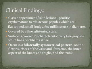  Classic appearance of skin lesions - pruritic
erythematous to violaceous papules which are
flat topped, small (only a few millimeters) in diameter.
 Covered by a fine, glistening scale.
 Surface is covered by characteristic, very fine grayish-
white lines, wickham’s striae.
 Occur in a bilaterally symmetrical pattern, on the
flexor surfaces of the wrist and forearms, the inner
aspect of the knees and thighs, and the trunk.
 