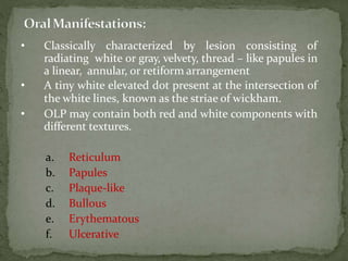 • Classically characterized by lesion consisting of
radiating white or gray, velvety, thread – like papules in
a linear, annular, or retiform arrangement
• A tiny white elevated dot present at the intersection of
the white lines, known as the striae of wickham.
• OLP may contain both red and white components with
different textures.
a. Reticulum
b. Papules
c. Plaque-like
d. Bullous
e. Erythematous
f. Ulcerative
 