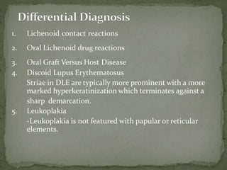 1. Lichenoid contact reactions
2. Oral Lichenoid drug reactions
3. Oral Graft Versus Host Disease
4. Discoid Lupus Erythematosus
Striae in DLE are typically more prominent with a more
marked hyperkeratinization which terminates against a
sharp demarcation.
5. Leukoplakia
-Leukoplakia is not featured with papular or reticular
elements.
 