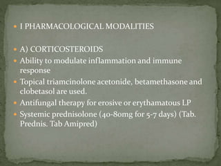  I PHARMACOLOGICAL MODALITIES
 A) CORTICOSTEROIDS
 Ability to modulate inflammation and immune
response
 Topical triamcinolone acetonide, betamethasone and
clobetasol are used.
 Antifungal therapy for erosive or erythamatous LP
 Systemic prednisolone (40-80mg for 5-7 days) (Tab.
Prednis. Tab Amipred)
 