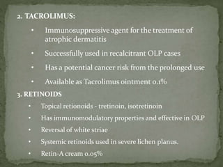 2. TACROLIMUS:
• Immunosuppressive agent for the treatment of
atrophic dermatitis
• Successfully used in recalcitrant OLP cases
• Has a potential cancer risk from the prolonged use
• Available as Tacrolimus ointment 0.1%
3. RETINOIDS
• Topical retionoids - tretinoin, isotretinoin
• Has immunomodulatory properties and effective in OLP
• Reversal of white striae
• Systemic retinoids used in severe lichen planus.
• Retin-A cream 0.05%
 