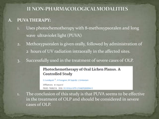 A. PUVA THERAPY:
1. Uses photochemotherapy with 8-methoxypsoralen and long
wave ultraviolet light (PUVA)
2. Methoxypsoralen is given orally, followed by administration of
2 hours of UV radiation intraorally in the affected sites.
3. Successfully used in the treatment of severe cases of OLP.
1. The conclusion of this study is that PUVA seems to be effective
in the treatment of OLP and should be considered in severe
cases of OLP.
 