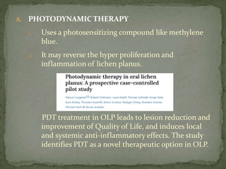 A. PHOTODYNAMIC THERAPY
1. Uses a photosensitizing compound like methylene
blue.
2. It may reverse the hyper proliferation and
inflammation of lichen planus.
PDT treatment in OLP leads to lesion reduction and
improvement of Quality of Life, and induces local
and systemic anti-inflammatory effects. The study
identifies PDT as a novel therapeutic option in OLP.
 