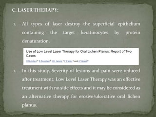 1. All types of laser destroy the superficial epithelium
containing the target keratinocytes by protein
denaturation.
1. In this study, Severity of lesions and pain were reduced
after treatment. Low Level Laser Therapy was an effective
treatment with no side effects and it may be considered as
an alternative therapy for erosive/ulcerative oral lichen
planus.
 