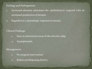 Etiology and Pathogenesis:
1. Increased abrasion stimulates the epithelium to respond with an
increased production of keratin.
2. Regarded as a physiologic response to trauma
Clinical Findings:
1. Seen in edentulous areas of the alveolar ridge
2. Asymptomatic
Management:
1. No surgical intervention
2. Reduce predisposing factors.
 