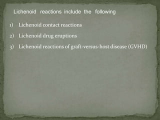 Lichenoid reactions include the following
1) Lichenoid contact reactions
2) Lichenoid drug eruptions
3) Lichenoid reactions of graft-versus-host disease (GVHD)
 