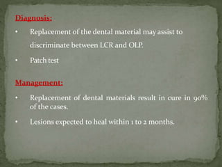 Diagnosis:
• Replacement of the dental material may assist to
discriminate between LCR and OLP.
• Patch test
Management:
• Replacement of dental materials result in cure in 90%
of the cases.
• Lesions expected to heal within 1 to 2 months.
 