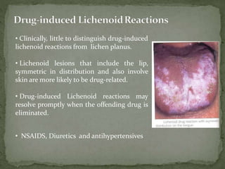 • Clinically, little to distinguish drug-induced
lichenoid reactions from lichen planus.
• Lichenoid lesions that include the lip,
symmetric in distribution and also involve
skin are more likely to be drug-related.
• Drug-induced Lichenoid reactions may
resolve promptly when the offending drug is
eliminated.
• NSAIDS, Diuretics and antihypertensives
 