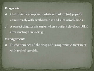 Diagnosis:
1) Oral lesions comprise a white reticulum (or) papules
concurrently with erythematous and ulcerative lesions
2) A correct diagnosis is easier when a patient develops DILR
after starting a new drug.
Management:
1) Discontinuance of the drug and symptomatic treatment
with topical steroids.
 