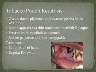  Occurs due to placement of tobacco, gutkha in the
vestibule.
 Lesion appears as a thin translucent, wrinkled plaque.
 Present in the vestibule as a pouch
 Soft on palpation and non- scrappable
Treatment:
 Elimination of habit
 Regular Follow up
 