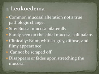  Common mucosal alteration not a true
pathologic change.
 Site: Buccal mucosa bilaterally
 Rarely seen on the labial mucosa, soft palate.
 Clinically: Faint, whitish-grey, diffuse, and
filmy appearance
 Cannot be scraped off
 Disappears or fades upon stretching the
mucosa.
 