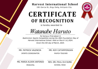 CERTIFICATE
OF RECOGNITION
is hereby awarded to
Watanabe Haruto
MS. MARIA ALDEN ANTONIO
PRINCIPAL
REV. DR. PAUL D.K SUNG
SCHOOL HEAD
for being a First placer in
Badminton Sports Competition during the 28th Foundation Day of
Harvest International School. Held on March 1-2, 2024.
Given this 5th day of March, 2024.
MR. PATRICK VALENCIA
SPORTS COORDINATOR
Harvest International School
15D. Garcia St., Brgy Dalig, Antipolo City
MR. ROY CATAMPONGAN
MAPEH TEACHER
 