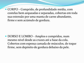  CORPO - Comprido, de profundidade média, com
costelas bem arqueadas e separadas, cobertas em toda
sua extensão por uma manta de carne abundante,
firme e sem acúmulo de gordura.
 DORSO E LOMBO - Amplos e compridos, num
mesmo nível desde as cruzes até a base da cola.
Cobertos com espessa camada de músculos, de toque
firme, sem depósito de gordura debaixo da pele.
 