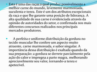  Esta é uma das raças o qual produz possivelmente a
melhor carne do mundo, levemente marmoreada,
suculenta e tenra. Este é um dos atributos excepcionais
da raça e que lhe garante uma posição de liderança. A
alta qualidade de sua carne é evidenciada através da
opinião de autoridades do setor, e confirmada nos mais
diferentes concursos realizados nos principais
mercados produtores.
 A perfeita e uniforme distribuição da gordura no
tecido muscular lhe confere um aspecto muito
atraente, carne marmoreada, e sabor singular. A
importância dessa distribuição é exaltada quando da
sua preparação: a gordura se derrete parcialmente pela
ação do calor e impregna a parte magra, melhorando
apreciavelmente seu valor, tornando-a tenra e
apetecível.
 