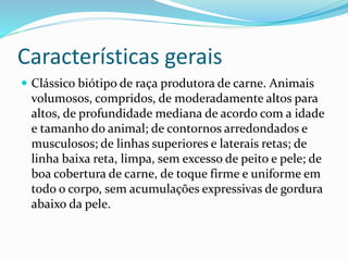 Características gerais
 Clássico biótipo de raça produtora de carne. Animais
volumosos, compridos, de moderadamente altos para
altos, de profundidade mediana de acordo com a idade
e tamanho do animal; de contornos arredondados e
musculosos; de linhas superiores e laterais retas; de
linha baixa reta, limpa, sem excesso de peito e pele; de
boa cobertura de carne, de toque firme e uniforme em
todo o corpo, sem acumulações expressivas de gordura
abaixo da pele.
 