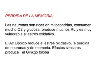 PÉRDIDA DE LA MEMORIA
Las neuronas son ricas en mitocondrias, consumen
mucho O2 y glucosa, produce muchos RL y es muy
vulnerable al estrés oxidativo.
El Ac Lipoico reduce el estrés oxidativo, la pérdida
de neuronas y de memoria. Efectos similares
produce el Ginkgo biloba
 