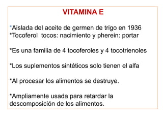 VITAMINA E
*Aislada del aceite de germen de trigo en 1936
*Tocoferol tocos: nacimiento y pherein: portar
*Es una familia de 4 tocoferoles y 4 tocotrienoles
*Los suplementos sintéticos solo tienen el alfa
*Al procesar los alimentos se destruye.
*Ampliamente usada para retardar la
descomposición de los alimentos.
 