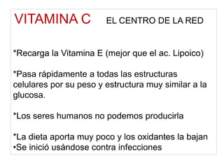 VITAMINA C EL CENTRO DE LA RED
*Recarga la Vitamina E (mejor que el ac. Lipoico)
*Pasa rápidamente a todas las estructuras
celulares por su peso y estructura muy similar a la
glucosa.
*Los seres humanos no podemos producirla
*La dieta aporta muy poco y los oxidantes la bajan
•Se inició usándose contra infecciones
 