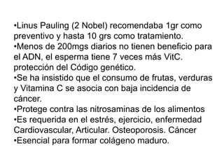 •Linus Pauling (2 Nobel) recomendaba 1gr como
preventivo y hasta 10 grs como tratamiento.
•Menos de 200mgs diarios no tienen beneficio para
el ADN, el esperma tiene 7 veces más VitC.
protección del Código genético.
•Se ha insistido que el consumo de frutas, verduras
y Vitamina C se asocia con baja incidencia de
cáncer.
•Protege contra las nitrosaminas de los alimentos
•Es requerida en el estrés, ejercicio, enfermedad
Cardiovascular, Articular. Osteoporosis. Cáncer
•Esencial para formar colágeno maduro.
 