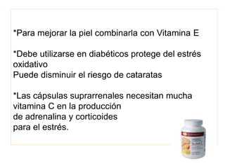 *Para mejorar la piel combinarla con Vitamina E
*Debe utilizarse en diabéticos protege del estrés
oxidativo
Puede disminuir el riesgo de cataratas
*Las cápsulas suprarrenales necesitan mucha
vitamina C en la producción
de adrenalina y corticoides
para el estrés.
 