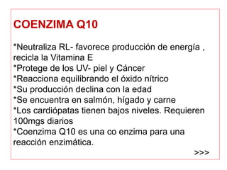 COENZIMA Q10
*Neutraliza RL- favorece producción de energía ,
recicla la Vitamina E
*Protege de los UV- piel y Cáncer
*Reacciona equilibrando el óxido nítrico
*Su producción declina con la edad
*Se encuentra en salmón, hígado y carne
*Los cardiópatas tienen bajos niveles. Requieren
100mgs diarios
*Coenzima Q10 es una co enzima para una
reacción enzimática.
>>>
 