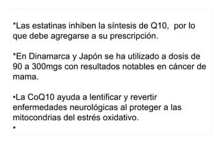 *Las estatinas inhiben la síntesis de Q10, por lo
que debe agregarse a su prescripción.
*En Dinamarca y Japón se ha utilizado a dosis de
90 a 300mgs con resultados notables en cáncer de
mama.
•La CoQ10 ayuda a lentificar y revertir
enfermedades neurológicas al proteger a las
mitocondrias del estrés oxidativo.
•
 