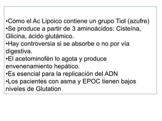 •Como el Ac Lipoico contiene un grupo Tiol (azufre)
•Se produce a partir de 3 aminoácidos: Cisteína,
Glicina, ácido glutámico.
•Hay controversia si se absorbe o no por vía
digestiva.
•El acetominofén lo agota y produce
envenenamiento hepático.
•Es esencial para la replicación del ADN
•Los pacientes con asma y EPOC tienen bajos
niveles de Glutation
 