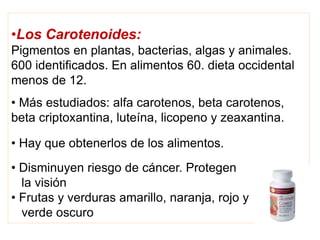 •Los Carotenoides:
Pigmentos en plantas, bacterias, algas y animales.
600 identificados. En alimentos 60. dieta occidental
menos de 12.
• Más estudiados: alfa carotenos, beta carotenos,
beta criptoxantina, luteína, licopeno y zeaxantina.
• Hay que obtenerlos de los alimentos.
• Disminuyen riesgo de cáncer. Protegen
la visión
• Frutas y verduras amarillo, naranja, rojo y
verde oscuro
 