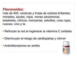 Flavonoides:
más de 400. verduras y frutas de colores brillantes,
morados, azules, rojos, moras zarzamoras,
betabeles, cítricos, manzanas, cebollas, uvas rojas,
nueces, vino y te.
• Reforzan la red al regenerar la vitamina C oxidada.
• Disminuyen el riesgo de cardiopatías y cáncer
• Antiinflamatorios en artritis
 
