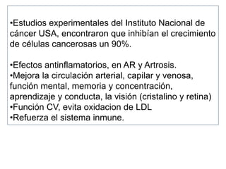 •Estudios experimentales del Instituto Nacional de
cáncer USA, encontraron que inhibían el crecimiento
de células cancerosas un 90%.
•Efectos antinflamatorios, en AR y Artrosis.
•Mejora la circulación arterial, capilar y venosa,
función mental, memoria y concentración,
aprendizaje y conducta, la visión (cristalino y retina)
•Función CV, evita oxidacion de LDL
•Refuerza el sistema inmune.
 