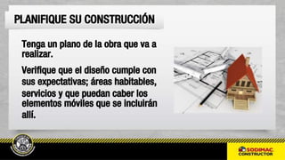 Tenga un plano de la obra que va a
realizar.
Verifique que el diseño cumple con
sus expectativas; áreas habitables,
servicios y que puedan caber los
elementos móviles que se incluirán
allí.
PLANIFIQUE SU CONSTRUCCIÓN
 