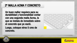 Un buen radier requiere para su
durabilidad y funcionalidad contar
con una segunda malla Acma, la
que se instala de inmediato sobre
el concreto que ya vació.
Luego, coloque otros 5 cms de
concreto.
2ª MALLA ACMA Y CONCRETO
 