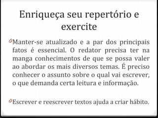 Enriqueça seu repertório e exercite Manter-se atualizado e a par dos principais fatos é essencial. O redator precisa ter na manga conhecimentos de que se possa valer ao abordar os mais diversos temas. É preciso conhecer o assunto sobre o qual vai escrever, o que demanda certa leitura e informação. Escrever e reescrever textos ajuda a criar hábito. 