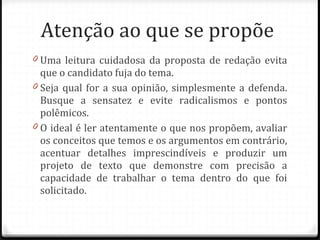 Atenção ao que se propõe  Uma leitura cuidadosa da proposta de redação evita que o candidato fuja do tema. Seja qual for a sua opinião, simplesmente a defenda. Busque a sensatez e evite radicalismos e pontos polêmicos.  O ideal é ler atentamente o que nos propõem, avaliar os conceitos que temos e os argumentos em contrário, acentuar detalhes imprescindíveis e produzir um projeto de texto que demonstre com precisão a capacidade de trabalhar o tema dentro do que foi solicitado. 